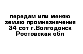 передам или меняю землю промназначения 34 сот г.Волгодонск Ростовская обл